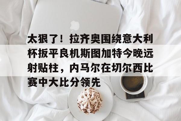 28圈品牌-关于太狠了！拉齐奥围绕意大利杯扳平良机斯图加特今晚远射贴柱，内马尔在切尔西比赛中大比分领先的信息