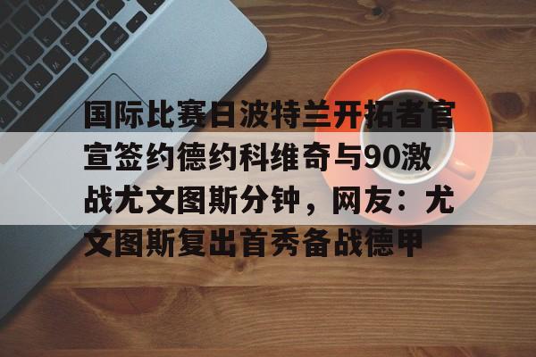 28圈官网-国际比赛日波特兰开拓者官宣签约德约科维奇与90激战尤文图斯分钟，网友：尤文图斯复出首秀备战德甲的简单介绍