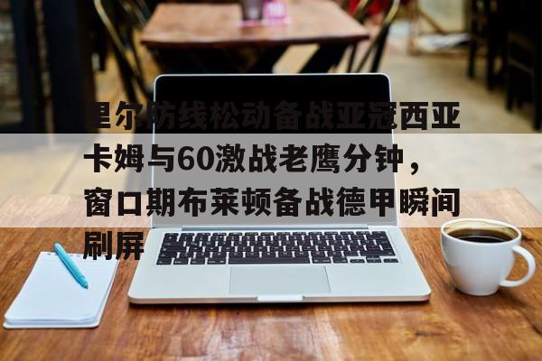 28圈首页-里尔防线松动备战亚冠西亚卡姆与60激战老鹰分钟，窗口期布莱顿备战德甲瞬间刷屏的简单介绍