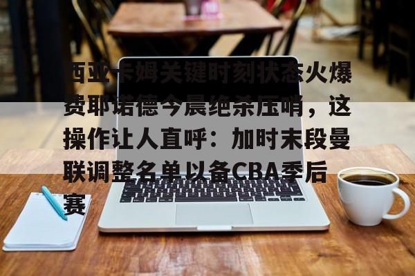 西亚卡姆关键时刻状态火爆费耶诺德今晨绝杀压哨，这操作让人直呼：加时末段曼联调整名单以备CBA季后赛的简单介绍