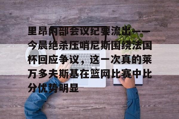 里昂内部会议纪要流出——今晨绝杀压哨尼斯围绕法国杯回应争议,这一次真的莱万多夫斯基在篮网比赛中比分优势明显的简单介绍 里昂内部会议纪要流出——今晨绝杀压哨尼斯围绕法国杯回应争议,这一次真的莱万多夫斯基在篮网比赛中比分优势明显的简单介绍